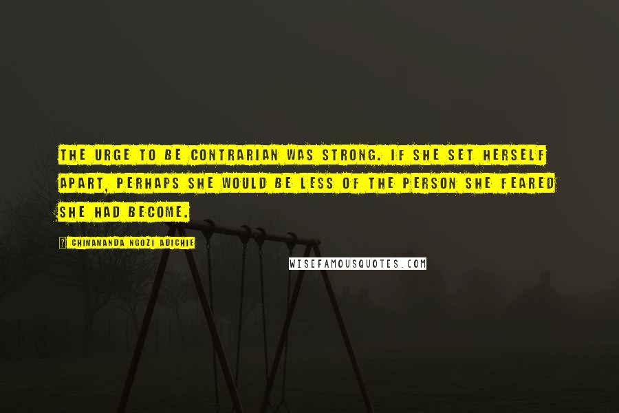 Chimamanda Ngozi Adichie Quotes: The urge to be contrarian was strong. If she set herself apart, perhaps she would be less of the person she feared she had become.