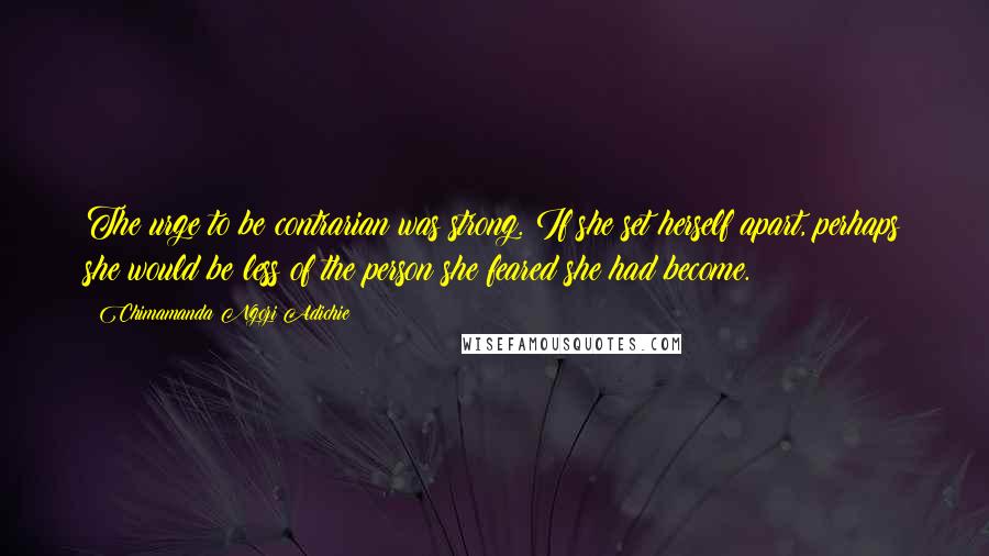 Chimamanda Ngozi Adichie Quotes: The urge to be contrarian was strong. If she set herself apart, perhaps she would be less of the person she feared she had become.