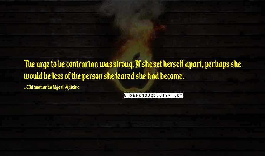 Chimamanda Ngozi Adichie Quotes: The urge to be contrarian was strong. If she set herself apart, perhaps she would be less of the person she feared she had become.