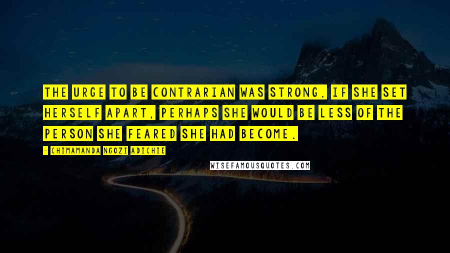 Chimamanda Ngozi Adichie Quotes: The urge to be contrarian was strong. If she set herself apart, perhaps she would be less of the person she feared she had become.