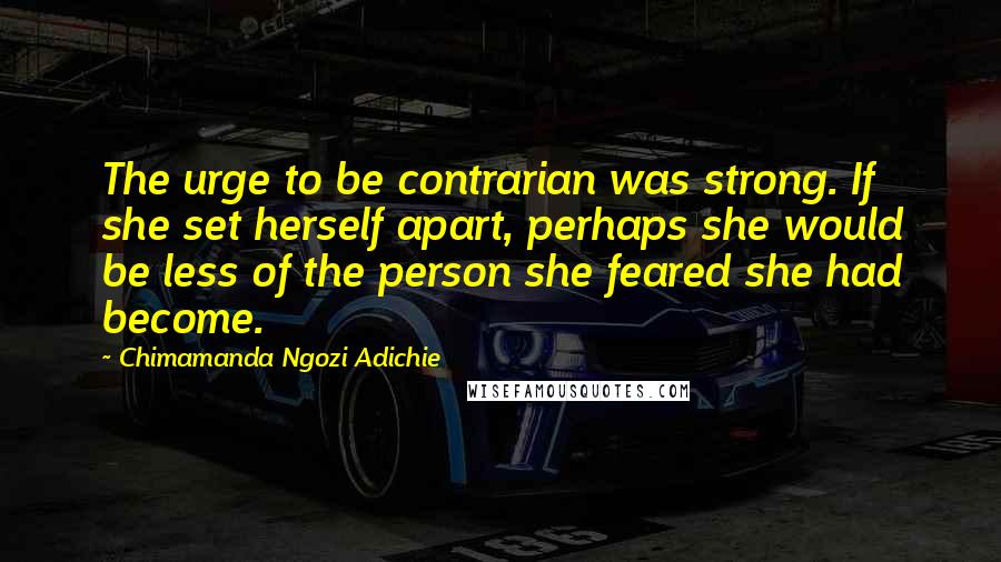 Chimamanda Ngozi Adichie Quotes: The urge to be contrarian was strong. If she set herself apart, perhaps she would be less of the person she feared she had become.