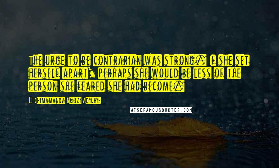 Chimamanda Ngozi Adichie Quotes: The urge to be contrarian was strong. If she set herself apart, perhaps she would be less of the person she feared she had become.