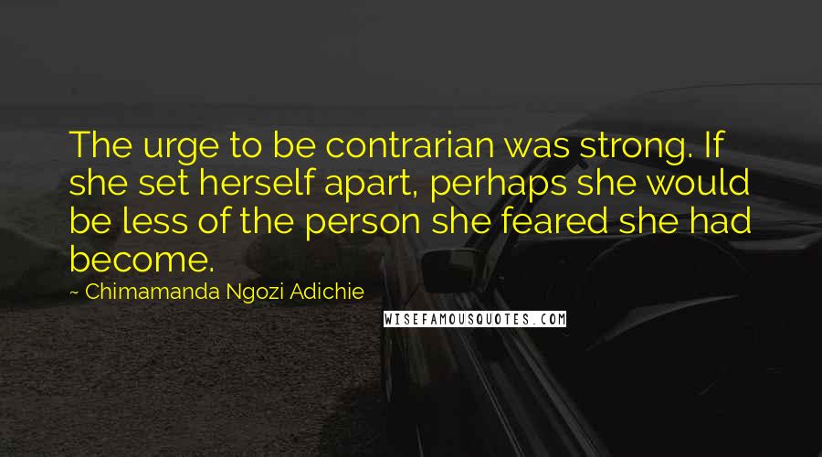 Chimamanda Ngozi Adichie Quotes: The urge to be contrarian was strong. If she set herself apart, perhaps she would be less of the person she feared she had become.