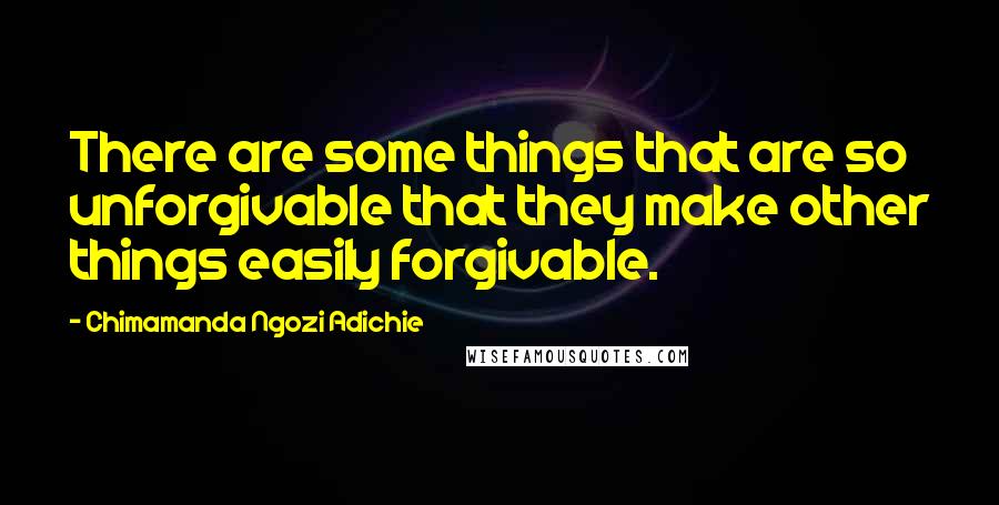 Chimamanda Ngozi Adichie Quotes: There are some things that are so unforgivable that they make other things easily forgivable.