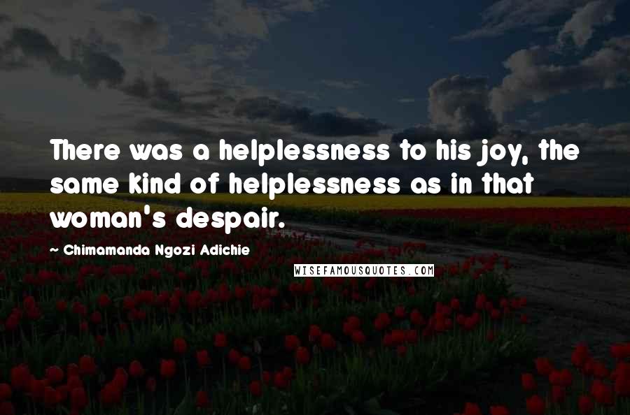 Chimamanda Ngozi Adichie Quotes: There was a helplessness to his joy, the same kind of helplessness as in that woman's despair.