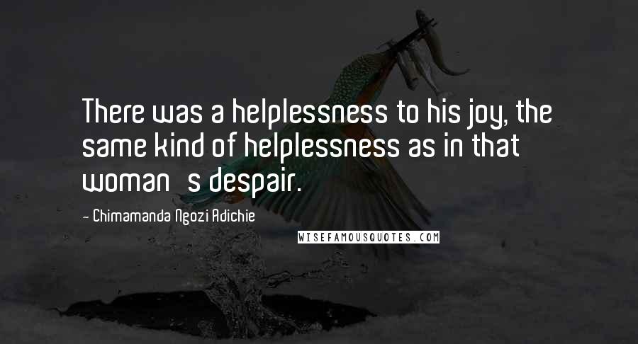 Chimamanda Ngozi Adichie Quotes: There was a helplessness to his joy, the same kind of helplessness as in that woman's despair.