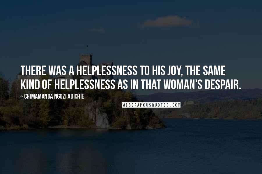 Chimamanda Ngozi Adichie Quotes: There was a helplessness to his joy, the same kind of helplessness as in that woman's despair.