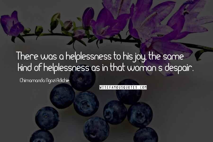 Chimamanda Ngozi Adichie Quotes: There was a helplessness to his joy, the same kind of helplessness as in that woman's despair.