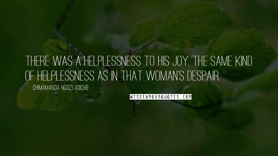 Chimamanda Ngozi Adichie Quotes: There was a helplessness to his joy, the same kind of helplessness as in that woman's despair.