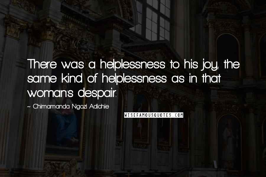 Chimamanda Ngozi Adichie Quotes: There was a helplessness to his joy, the same kind of helplessness as in that woman's despair.