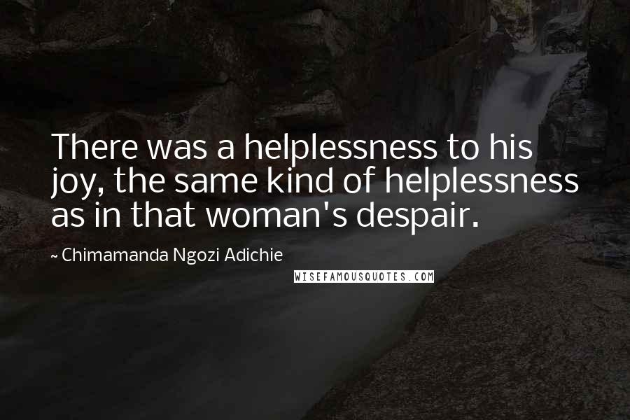 Chimamanda Ngozi Adichie Quotes: There was a helplessness to his joy, the same kind of helplessness as in that woman's despair.