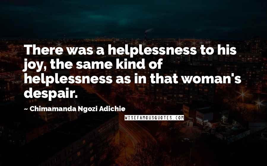 Chimamanda Ngozi Adichie Quotes: There was a helplessness to his joy, the same kind of helplessness as in that woman's despair.