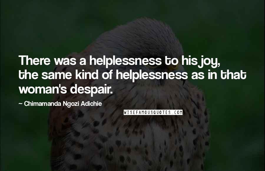 Chimamanda Ngozi Adichie Quotes: There was a helplessness to his joy, the same kind of helplessness as in that woman's despair.