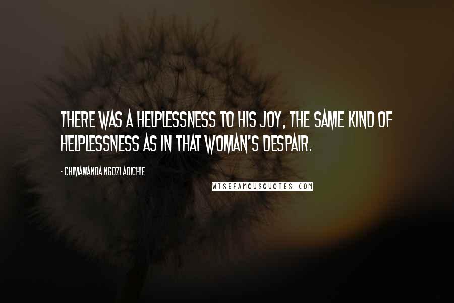 Chimamanda Ngozi Adichie Quotes: There was a helplessness to his joy, the same kind of helplessness as in that woman's despair.