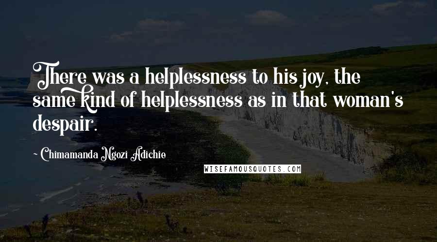 Chimamanda Ngozi Adichie Quotes: There was a helplessness to his joy, the same kind of helplessness as in that woman's despair.