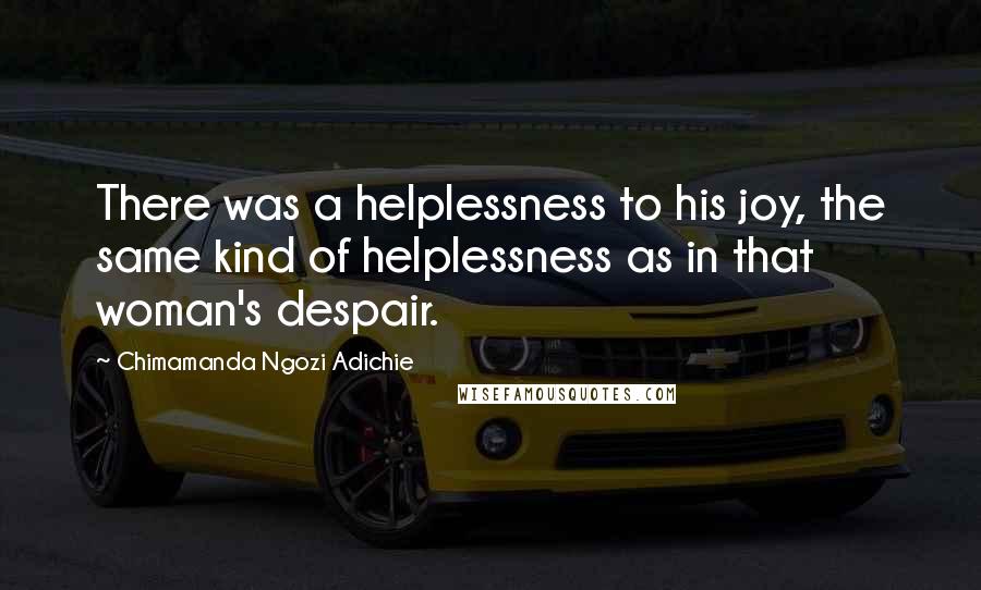 Chimamanda Ngozi Adichie Quotes: There was a helplessness to his joy, the same kind of helplessness as in that woman's despair.