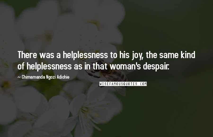 Chimamanda Ngozi Adichie Quotes: There was a helplessness to his joy, the same kind of helplessness as in that woman's despair.