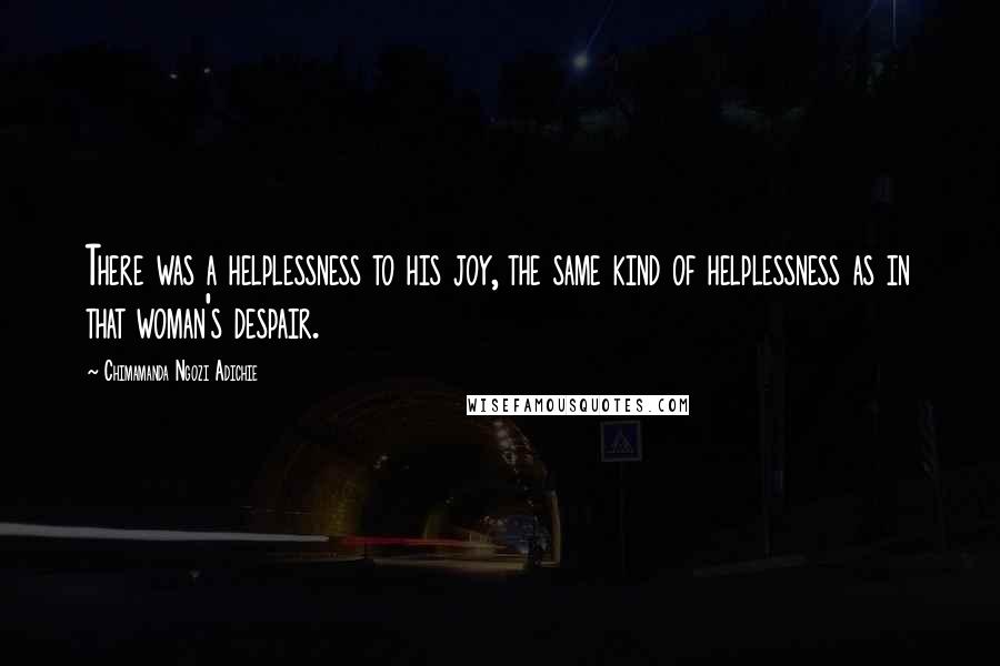 Chimamanda Ngozi Adichie Quotes: There was a helplessness to his joy, the same kind of helplessness as in that woman's despair.