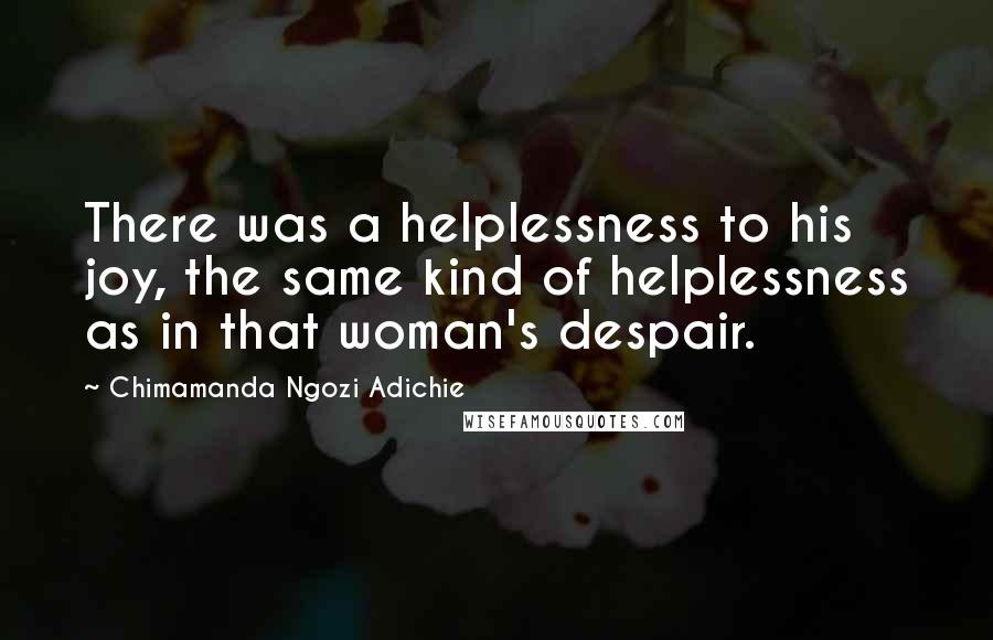 Chimamanda Ngozi Adichie Quotes: There was a helplessness to his joy, the same kind of helplessness as in that woman's despair.