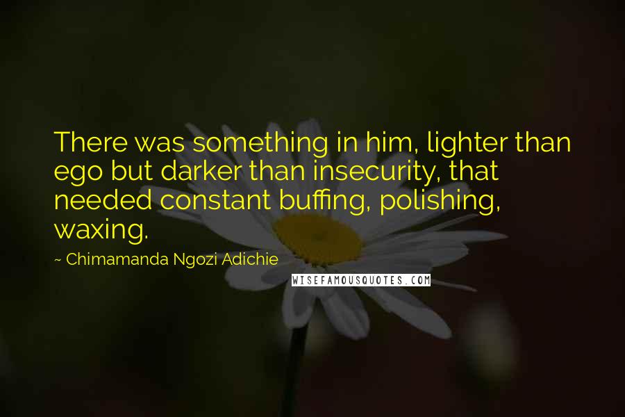 Chimamanda Ngozi Adichie Quotes: There was something in him, lighter than ego but darker than insecurity, that needed constant buffing, polishing, waxing.