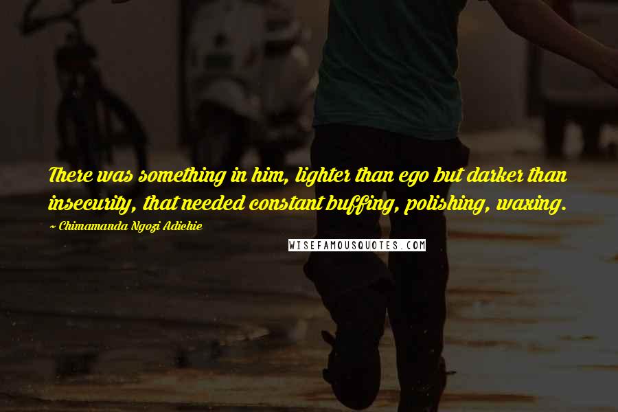 Chimamanda Ngozi Adichie Quotes: There was something in him, lighter than ego but darker than insecurity, that needed constant buffing, polishing, waxing.