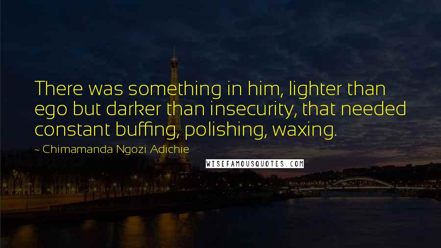 Chimamanda Ngozi Adichie Quotes: There was something in him, lighter than ego but darker than insecurity, that needed constant buffing, polishing, waxing.