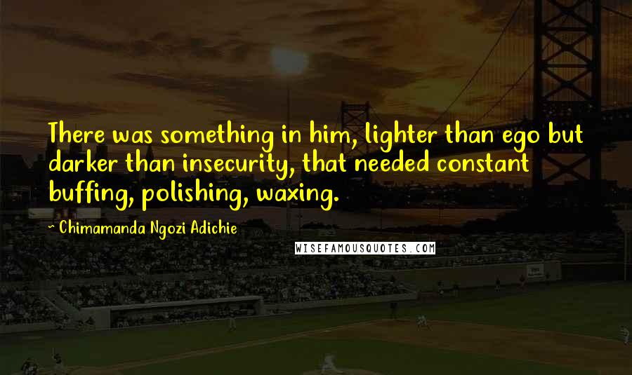 Chimamanda Ngozi Adichie Quotes: There was something in him, lighter than ego but darker than insecurity, that needed constant buffing, polishing, waxing.