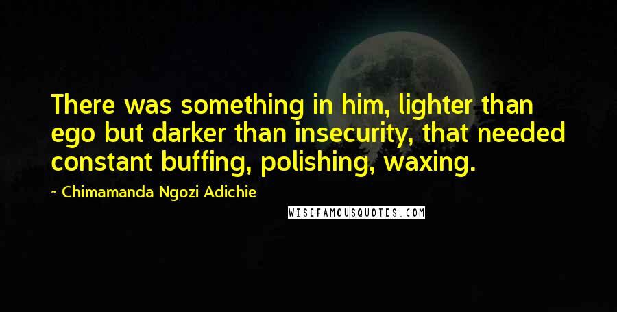 Chimamanda Ngozi Adichie Quotes: There was something in him, lighter than ego but darker than insecurity, that needed constant buffing, polishing, waxing.