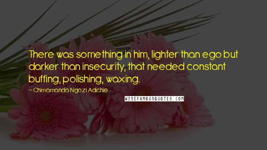 Chimamanda Ngozi Adichie Quotes: There was something in him, lighter than ego but darker than insecurity, that needed constant buffing, polishing, waxing.