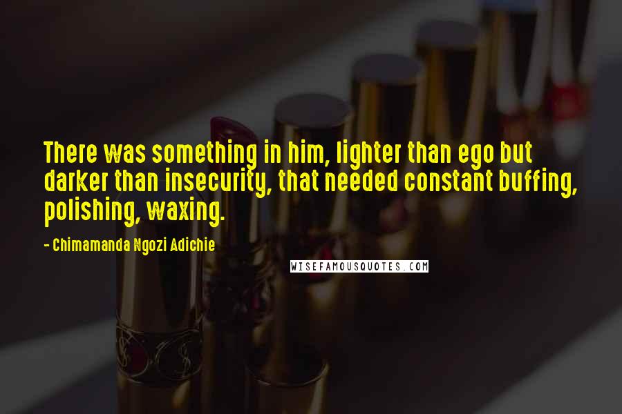 Chimamanda Ngozi Adichie Quotes: There was something in him, lighter than ego but darker than insecurity, that needed constant buffing, polishing, waxing.