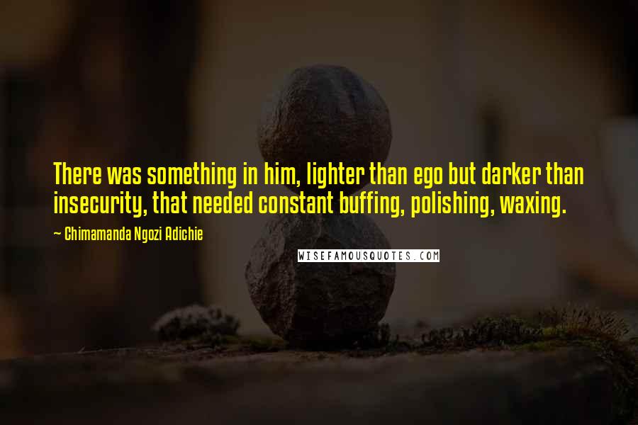 Chimamanda Ngozi Adichie Quotes: There was something in him, lighter than ego but darker than insecurity, that needed constant buffing, polishing, waxing.