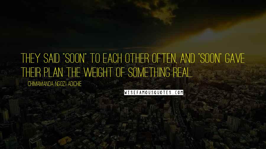 Chimamanda Ngozi Adichie Quotes: They said "soon" to each other often, and "soon" gave their plan the weight of something real.