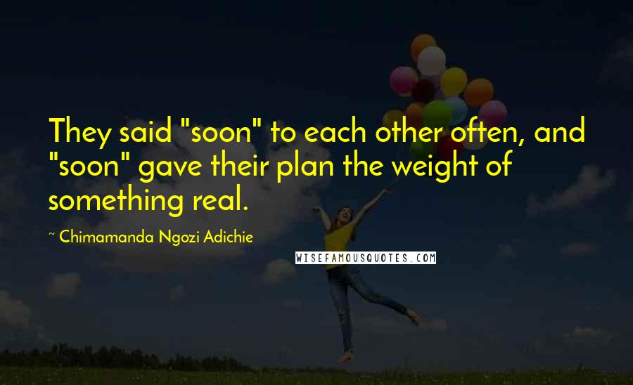 Chimamanda Ngozi Adichie Quotes: They said "soon" to each other often, and "soon" gave their plan the weight of something real.