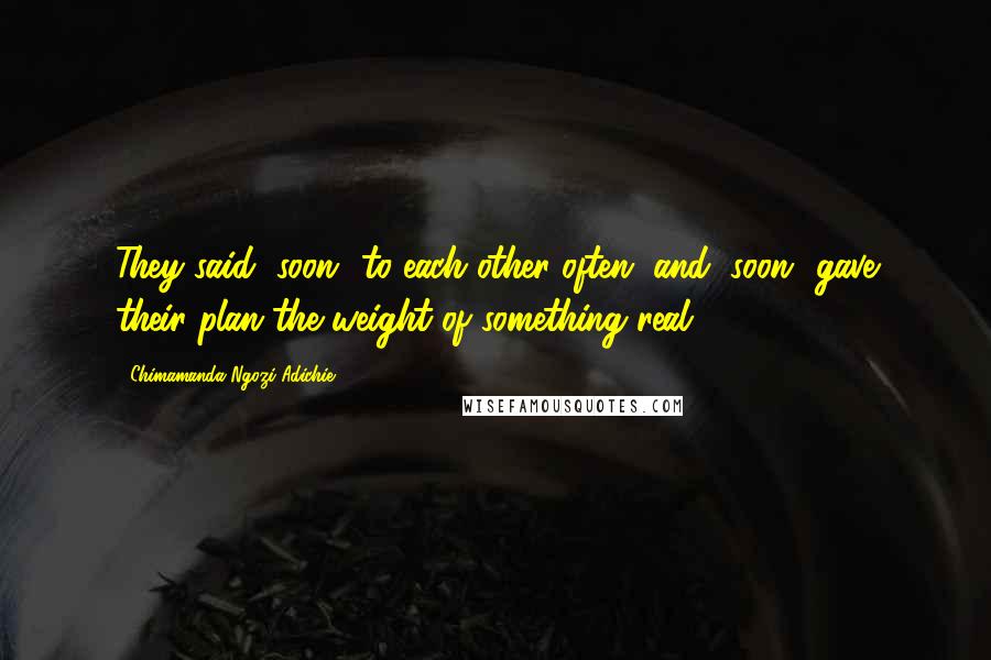 Chimamanda Ngozi Adichie Quotes: They said "soon" to each other often, and "soon" gave their plan the weight of something real.