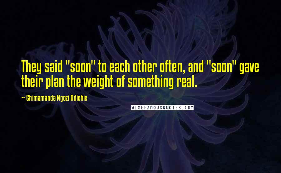 Chimamanda Ngozi Adichie Quotes: They said "soon" to each other often, and "soon" gave their plan the weight of something real.