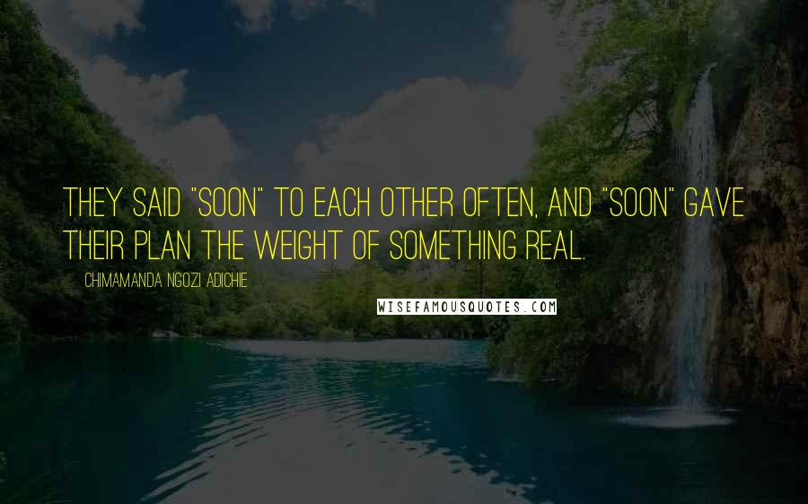Chimamanda Ngozi Adichie Quotes: They said "soon" to each other often, and "soon" gave their plan the weight of something real.