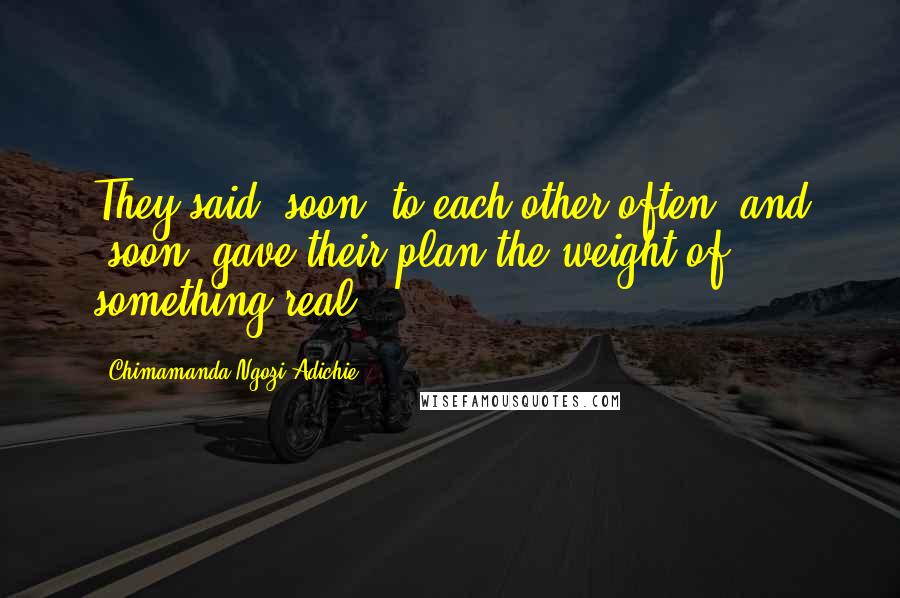 Chimamanda Ngozi Adichie Quotes: They said "soon" to each other often, and "soon" gave their plan the weight of something real.