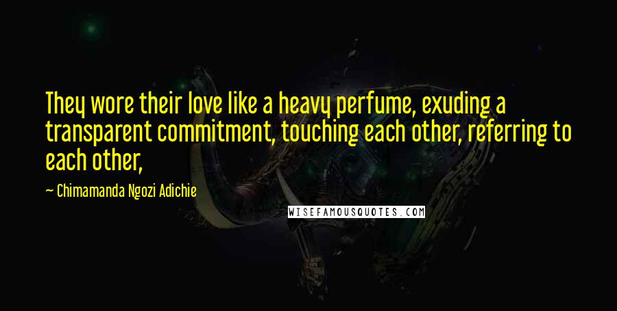 Chimamanda Ngozi Adichie Quotes: They wore their love like a heavy perfume, exuding a transparent commitment, touching each other, referring to each other,