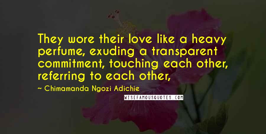 Chimamanda Ngozi Adichie Quotes: They wore their love like a heavy perfume, exuding a transparent commitment, touching each other, referring to each other,