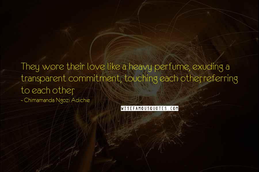 Chimamanda Ngozi Adichie Quotes: They wore their love like a heavy perfume, exuding a transparent commitment, touching each other, referring to each other,