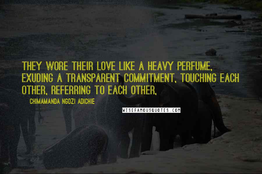 Chimamanda Ngozi Adichie Quotes: They wore their love like a heavy perfume, exuding a transparent commitment, touching each other, referring to each other,