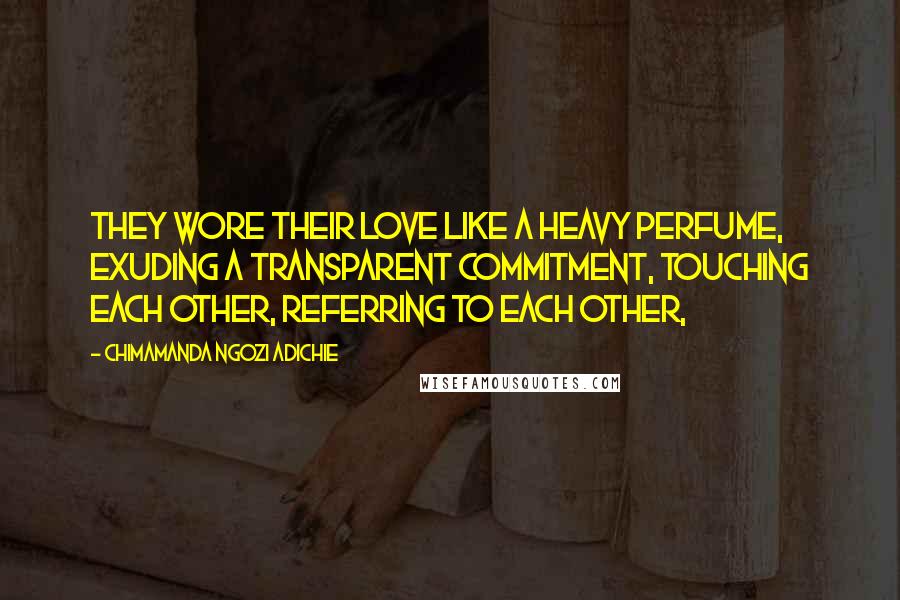 Chimamanda Ngozi Adichie Quotes: They wore their love like a heavy perfume, exuding a transparent commitment, touching each other, referring to each other,