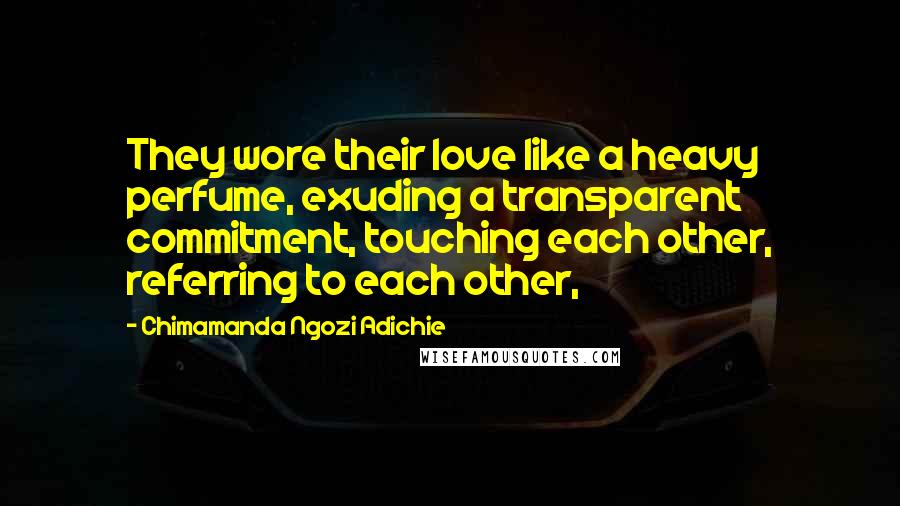 Chimamanda Ngozi Adichie Quotes: They wore their love like a heavy perfume, exuding a transparent commitment, touching each other, referring to each other,