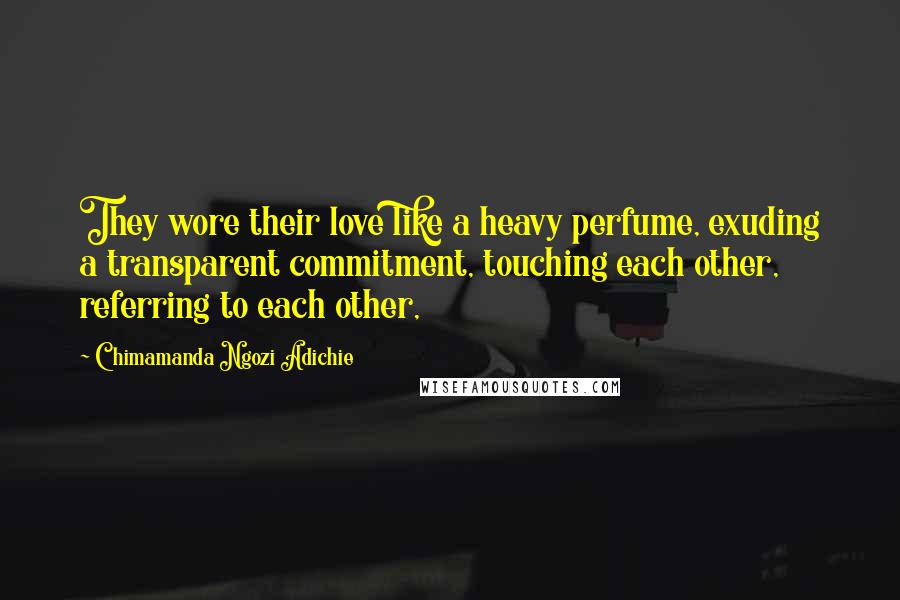 Chimamanda Ngozi Adichie Quotes: They wore their love like a heavy perfume, exuding a transparent commitment, touching each other, referring to each other,