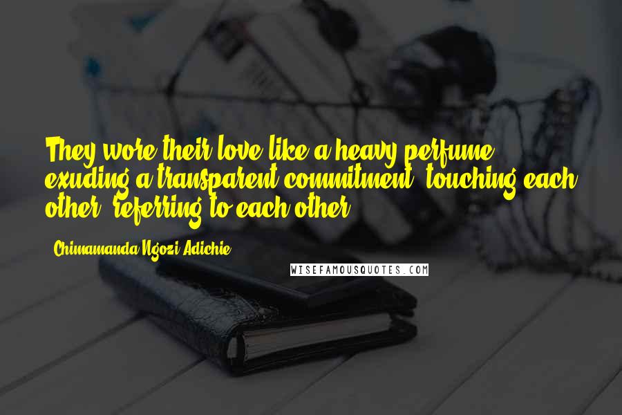 Chimamanda Ngozi Adichie Quotes: They wore their love like a heavy perfume, exuding a transparent commitment, touching each other, referring to each other,