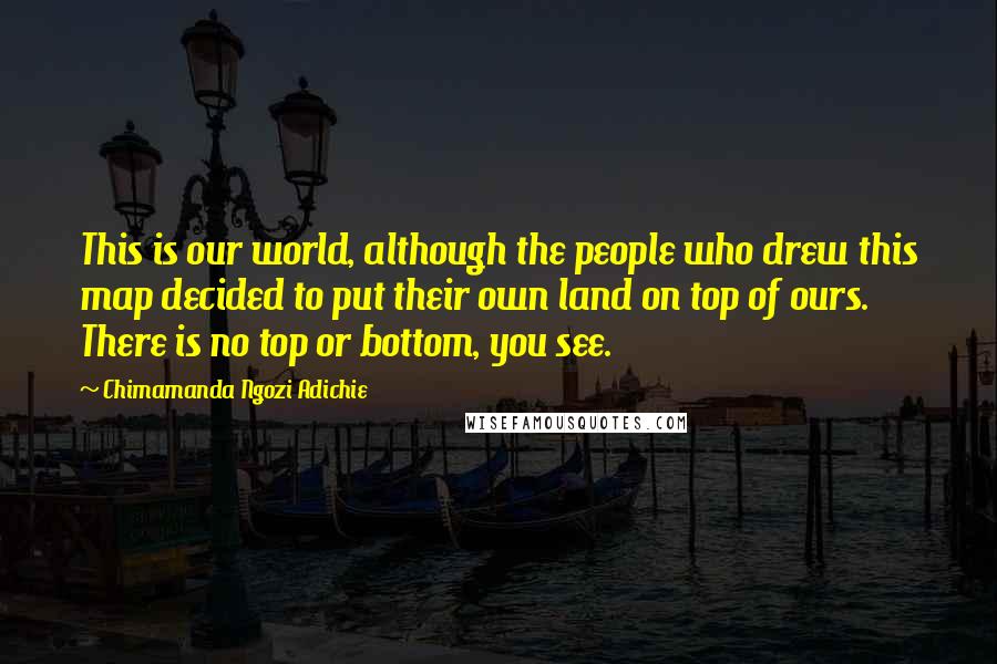 Chimamanda Ngozi Adichie Quotes: This is our world, although the people who drew this map decided to put their own land on top of ours. There is no top or bottom, you see.