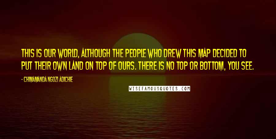 Chimamanda Ngozi Adichie Quotes: This is our world, although the people who drew this map decided to put their own land on top of ours. There is no top or bottom, you see.