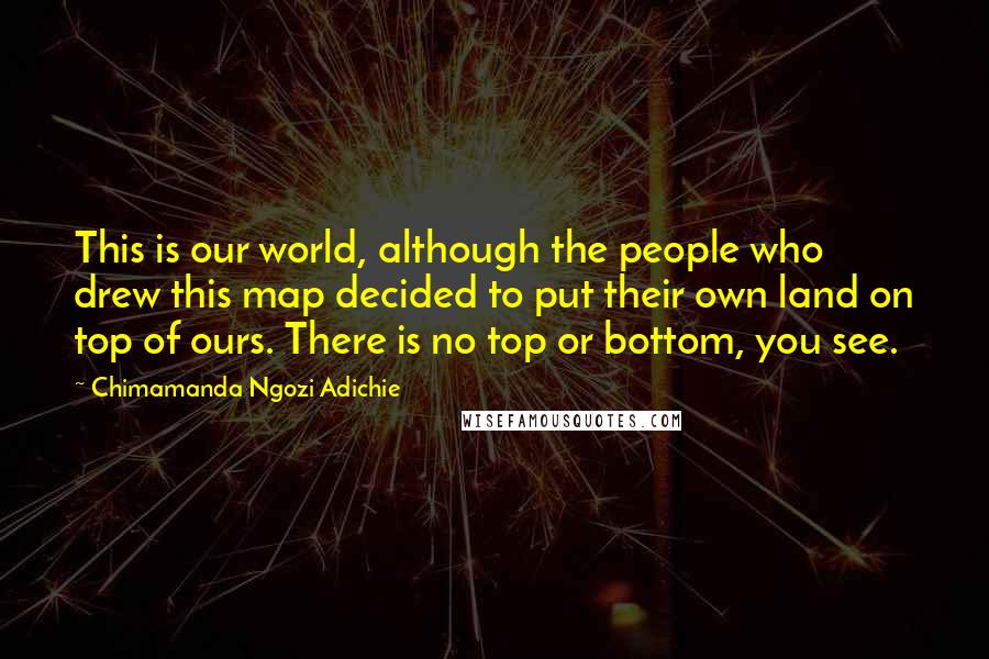 Chimamanda Ngozi Adichie Quotes: This is our world, although the people who drew this map decided to put their own land on top of ours. There is no top or bottom, you see.