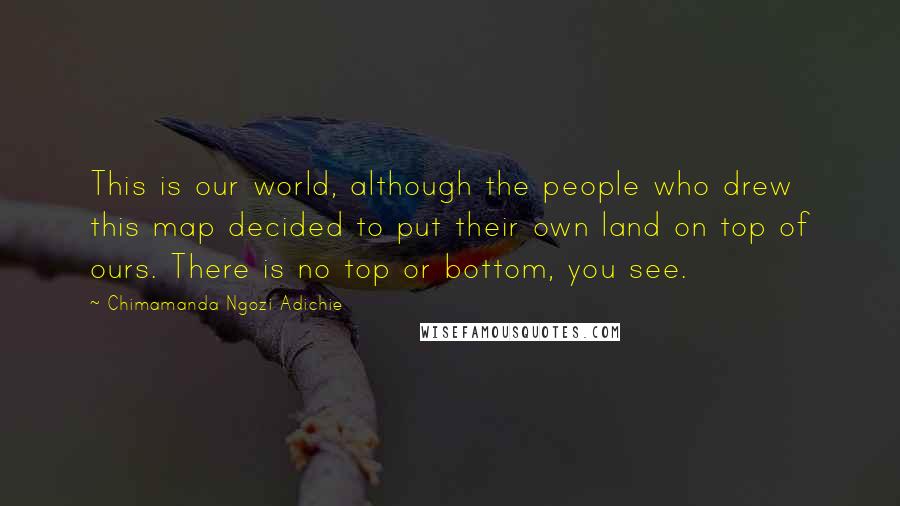 Chimamanda Ngozi Adichie Quotes: This is our world, although the people who drew this map decided to put their own land on top of ours. There is no top or bottom, you see.