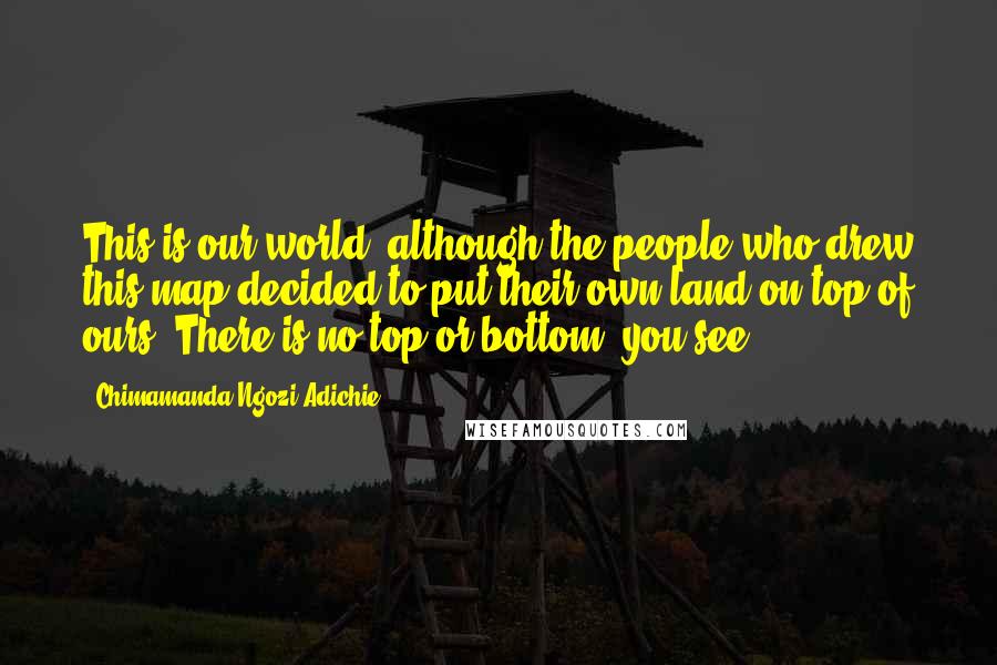 Chimamanda Ngozi Adichie Quotes: This is our world, although the people who drew this map decided to put their own land on top of ours. There is no top or bottom, you see.